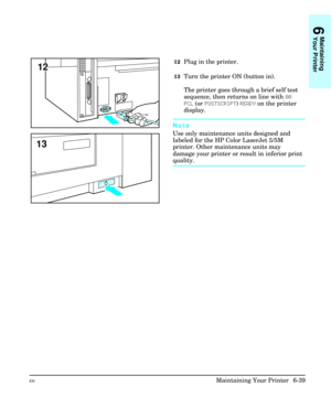 Page 12912Plug in the printer.
13Turn the printer ON (button in).
The printer goes through a brief self test
sequence, then returns on line with 00
PCL (or POSTSCRIPT) READY on the printer
display.
Note
Use only maintenance units designed and
labeled for the HP Color LaserJet 5/5M
printer. Other maintenance units may
damage your printer or result in inferior print
quality.
12
13
6
Maintaining
Your Printer
ENMaintaining Your Printer  6-39 