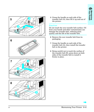 Page 1315Grasp the handle on each side of the
transfer belt (A), then lift it up and out of
the printer.
Caution
Do not touch the new transfer belt surface. Oil
from your hands and other contaminates can
damage the transfer belt, reducing print
quality and the life of the transfer belt.
6Remove the new transfer belt from its
packaging.
7Grasp the handle on each side of the
transfer belt (A), then install the transfer
belt in the printer.
8Being careful not to touch the surface of
the transfer belt (B), press...