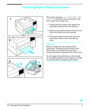 Page 140Clearing Paper Pickup Area Jams
The printer message 13.4 CLEAR FRONT TRAY
INPUT JAM indicates media is jammed in the
front input tray pickup area.
1Firmly grip the center of the paper tray
and pull it outward from the printer.
2Remove any jammed sheets from the area
where the input tray was inserted.
3If the jam cannot be removed, press the
top release button, then open the top
cover.
Caution
Remove all jewelry and watches before
continuing. Touching the print drum with
these items can scratch the print...