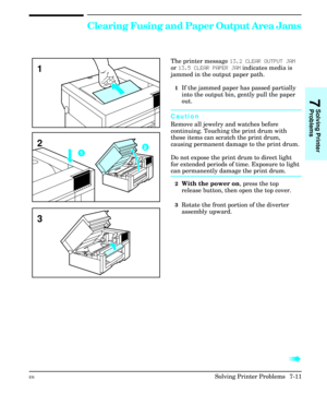 Page 143Clearing Fusing and Paper Output Area Jams
The printer message 13.2 CLEAR OUTPUT JAM
or 13.5 CLEAR PAPER JAM indicates media is
jammed in the output paper path.
1If the jammed paper has passed partially
into the output bin, gently pull the paper
out.
Caution
Remove all jewelry and watches before
continuing. Touching the print drum with
these items can scratch the print drum,
causing permanent damage to the print drum.
Do not expose the print drum to direct light
for extended periods of time. Exposure to...