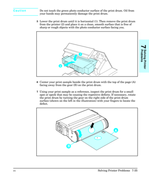 Page 167CautionDo not touch the green photo conductor surface of the print drum. Oil from
your hands may permanently damage the print drum.
5Lower the print drum until it is horizontal (1). Then remove the print drum
from the printer (2) and place it on a clean, smooth surface that is free of
sharp or rough objects with the photo conductor surface facing you.
6Center your print sample beside the print drum with the top of the page (A)
facing away from the gear (B) on the print drum.
7Using your print sample as a...