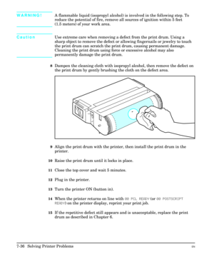 Page 168WARNING!A flammable liquid (isopropyl alcohol) is involved in the following step. To
reduce the potential of fire, remove all sources of ignition within 5 feet
(1.5 meters) of your work area.
CautionUse extreme care when removing a defect from the print drum. Using a
sharp object to remove the defect or allowing fingernails or jewelry to touch
the print drum can scratch the print drum, causing permanent damage.
Cleaning the print drum using force or excessive alcohol may also
permanently damage the print...