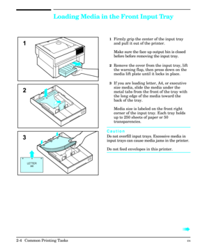 Page 20Loading Media in the Front Input Tray
1Firmly grip the center of the input tray
and pull it out of the printer.
Make sure the face up output bin is closed
before before removing the input tray.
2Remove the cover from the input tray, lift
the warning flap, then press down on the
media lift plate until it locks in place.
3If you are loading letter, A4, or executive
size media, slide the media under the
metal tabs from the front of the tray with
the long edge of the media toward the
back of the tray.
Media...