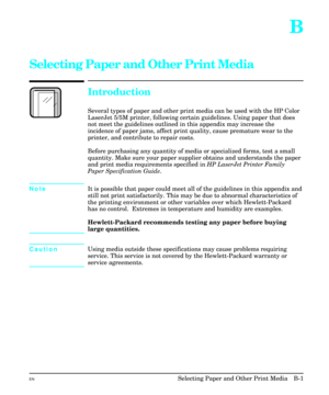 Page 191B
Selecting Paper and Other Print Media 
Introduction
Several types of paper and other print media can be used with the HP Color
LaserJet 5/5M printer, following certain guidelines. Using paper that does
not meet the guidelines outlined in this appendix may increase the
incidence of paper jams, affect print quality, cause premature wear to the
printer, and contribute to repair costs.
Before purchasing any quantity of media or specialized forms, test a small
quantity. Make sure your paper supplier obtains...