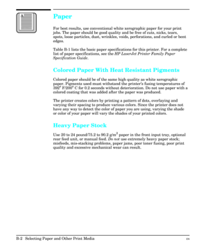 Page 192Paper
For best results, use conventional white xerographic paper for your print
jobs. The paper should be good quality and be free of cuts, nicks, tears,
spots, loose particles, dust, wrinkles, voids, perforations, and curled or bent
edges. 
Table B-1 lists the basic paper specifications for this printer. For a complete
list of paper specifications, see the HP LaserJet Printer Family Paper
Specification Guide.
Colored Paper With Heat Resistant Pigments
Colored paper should be of the same high quality as...