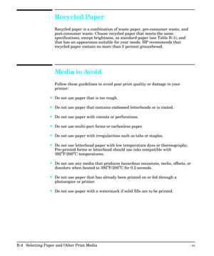 Page 194Recycled Paper
Recycled paper is a combination of waste paper, pre-consumer waste, and
post-consumer waste. Choose recycled paper that meets the same
specifications, except brightness, as standard paper (see Table B-1), and
that has an appearance suitable for your needs. HP recommends that
recycled paper contain no more than 5 percent groundwood.
Media to Avoid
Follow these guidelines to avoid poor print quality or damage to your
printer:
·Do not use paper that is too rough.
·Do not use paper that...
