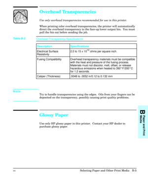 Page 195Overhead Transparencies 
Use only overhead transparencies recommended for use in this printer. 
When printing color overhead transparencies, the printer will automatically
direct the overhead transparency to the face-up lower output bin.  You must
pull the bin out before sending the job.
Note
Try to handle transparencies using the edges.  Oils from your fingers can be
deposited on the transparency, possibly causing print quality problems.
Glossy Paper
Use only HP glossy paper in this printer.  Contact...