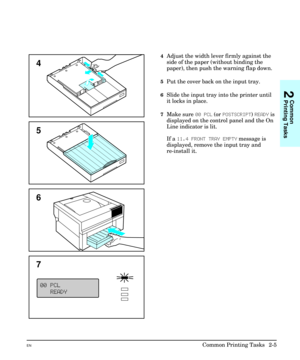 Page 214Adjust the width lever firmly against the
side of the paper (without binding the
paper), then push the warning flap down.
5Put the cover back on the input tray.
6Slide the input tray into the printer until
it locks in place.
7Make sure 00 PCL (or POSTSCRIPT) READY is
displayed on the control panel and the On
Line indicator is lit.
If a 11.4 FRONT TRAY EMPTY message is
displayed, remove the input tray and
re-install it.
4
5
7
6
2
Common
Printing Tasks
ENCommon Printing Tasks  2-5 