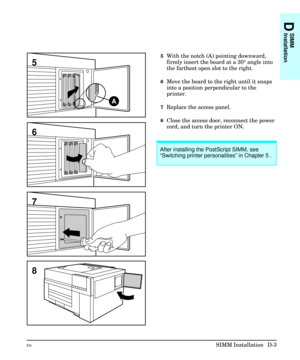 Page 2075With the notch (A) pointing downward,
firmly insert the board at a 30° angle into
the farthest open slot to the right.
6Move the board to the right until it snaps
into a position perpendicular to the
printer.
7Replace the access panel.
8Close the access door, reconnect the power
cord, and turn the printer ON. 
6
7
5
8
After installing the PostScript SIMM, see
“Switching printer personalities” in Chapter 5 .
D
SIMM
Installation
ENSIMM Installation  D-3 