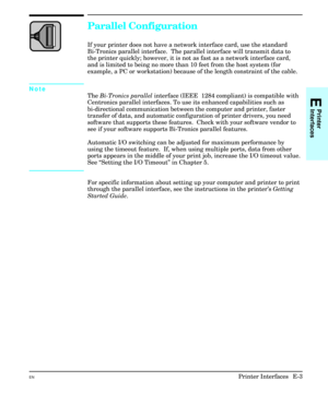 Page 211Parallel Configuration
If your printer does not have a network interface card, use the standard
Bi-Tronics parallel interface.  The parallel interface will transmit data to
the printer quickly; however, it is not as fast as a network interface card,
and is limited to being no more than 10 feet from the host system (for
example, a PC or workstation) because of the length constraint of the cable.
Note
The Bi-Tronics parallel interface (IEEE  1284 compliant) is compatible with
Centronics parallel...