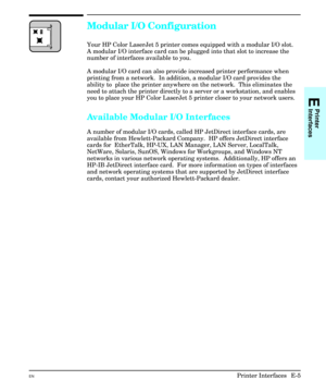 Page 213Modular I/O Configuration
Your HP Color LaserJet 5 printer comes equipped with a modular I/O slot.
A modular I/O interface card can be plugged into that slot to increase the
number of interfaces available to you.
A modular I/O card can also provide increased printer performance when
printing from a network.  In addition, a modular I/O card provides the
ability to  place the printer anywhere on the network.  This eliminates the
need to attach the printer directly to a server or a workstation, and enables...