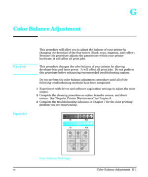 Page 231G
Color Balance Adjustment
This procedure will allow you to adjust the balance of your printer by
changing the densities of the four toners (black, cyan, magenta, and yellow).
Because this procedure adjusts the parameters within your printer
hardware, it will affect all print jobs.  
CautionThis procedure changes the color balance of your printer by altering
developer bias and laser power.  It will affect all print jobs.  Do not perform
this procedure before exhausting recommended troubleshooting...