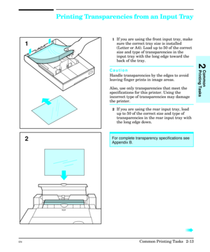 Page 29Printing Transparencies from an Input Tray
1If you are using the front input tray, make
sure the correct tray size is installed
(Letter or A4). Load up to 50 of the correct
size and type of transparencies in the
input tray with the long edge toward the
back of the tray.
Caution
Handle transparencies by the edges to avoid
leaving finger prints in image areas.
Also, use only transparencies that meet the
specifications for this printer. Using the
incorrect type of transparencies may damage
the printer. 
2If...