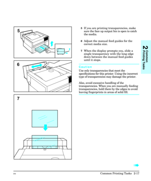Page 335If you are printing transparencies, make
sure the face up output bin is open to catch
the media. 
6Adjust the manual feed guides for the
correct media size.
7When the display prompts you, slide a
single transparency with the long edge
down between the manual feed guides
until it stops.
Caution
Use only transparencies that meet the
specifications for this printer. Using the incorrect
type of transparencies may damage the printer.
Also, avoid excessive handling of the
transparencies. When you are manually...