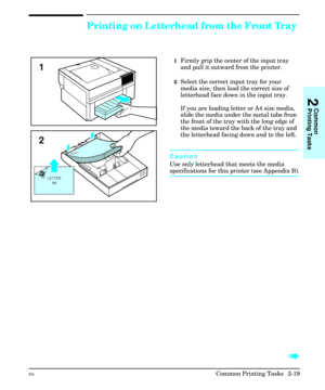 Page 35Printing on Letterhead from the Front Tray
1Firmly grip the center of the input tray
and pull it outward from the printer.
2Select the correct input tray for your
media size, then load the correct size of
letterhead face down in the input tray.
If you are loading letter or A4 size media,
slide the media under the metal tabs from
the front of the tray with the long edge of
the media toward the back of the tray and
the letterhead facing down and to the left.
Caution
Use only letterhead that meets the...