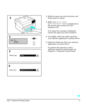 Page 363Slide the input tray into the printer and
firmly push it in place.
4Make sure 00 PCL READY
(or 00 POSTSCRIPT READY) is displayed on
the control panel and the On Line
indicator is lit.
If an input tray message is displayed,
remove the input tray and re-install it.
5If available, select the media type from
your software application or printer driver.
6Select the media size from your software
application or printer driver.
To perform this selection or other
selections using the control panel, see
Chapter...