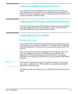 Page 46Colors Available with Your Printer
Your HP Color LaserJet 5/5M printer can produce almost any color you
want through the use of halftones.   By varying the amount and pattern of
the four toner colors applied to a page in combination with halftoning, your
printer can produce 16 million colors.
Adjusting Print Color and Quality Settings
For most color printing needs, HP ColorSmart default settings will handle
your color adjustments. For some print jobs, you may want to turn off
ColorSmart defaults and set...