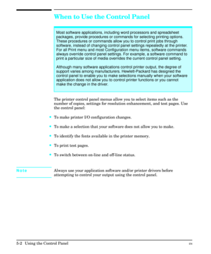 Page 68When to Use the Control Panel
The printer control panel menus allow you to select items such as the
number of copies, settings for resolution enhancement, and test pages. Use
the control panel:
·To make printer I/O configuration changes.
·To make a selection that your software does not allow you to make.
·To identify the fonts available in the printer memory.
·To print test pages.
·To switch between on-line and off-line status.
NoteAlways use your application software and/or printer drivers before...