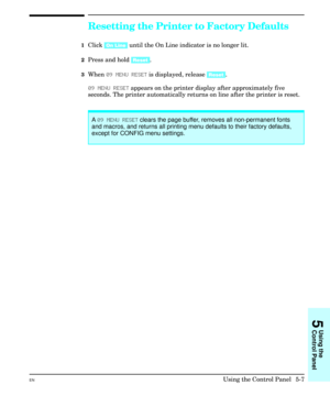 Page 73Resetting the Printer to Factory Defaults
1Click [On Line] until the On Line indicator is no longer lit.
2Press and hold [Reset].
3When 09 MENU RESET is displayed, release [Reset].
09 MENU RESET appears on the printer display after approximately five
seconds. The printer automatically returns on line after the printer is reset.
A 09 MENU RESET clears the page buffer, removes all non-permanent fonts
and macros, and returns all printing menu defaults to their factory defaults,
except for CONFIG menu...