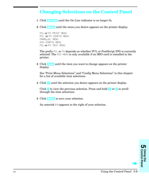 Page 75Changing Selections on the Control Panel
1Click [On Line] until the On Line indicator is no longer lit.
2Click [Menu] until the menu you desire appears on the printer display.
PCL or PS PRINT MENU
PCL or PS CONFIG MENU
PARALLEL MENU
MIO CONFIG MENU
PCL or PS TEST MENU
The prefix PCL or PS depends on whether PCL or PostScript (PS) is currently
selected. The MIO MENU is only available if an MIO card is installed in the
printer.
3Click [Item] until the item you want to change appears on the printer...