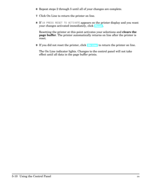 Page 766Repeat steps 2 through 5 until all of your changes are complete.
7Click On Line to return the printer on line.
8If 10 PRESS RESET TO ACTIVATE appears on the printer display and you want
your changes activated immediately, click [Reset].
Resetting the printer at this point activates your selections and clears the
page buffer. The printer automatically returns on line after the printer is
reset.
9If you did not reset the printer, click [On Line] to return the printer on line.
The On Line indicator lights....