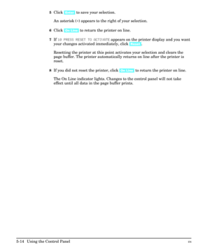 Page 805Click [Enter] to save your selection.
An asterisk (*) appears to the right of your selection.
6Click [On Line] to return the printer on line.
7If 10 PRESS RESET TO ACTIVATE appears on the printer display and you want
your changes activated immediately, click [Reset].
Resetting the printer at this point activates your selection and clears the
page buffer. The printer automatically returns on line after the printer is
reset.
8If you did not reset the printer, click [On Line] to return the printer on...