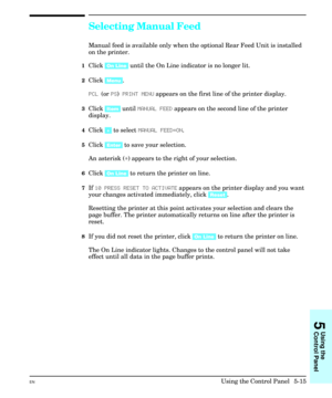 Page 81Selecting Manual Feed
Manual feed is available only when the optional Rear Feed Unit is installed
on the printer.
1Click [On Line] until the On Line indicator is no longer lit.
2Click [Menu].
PCL (or PS) PRINT MENU appears on the first line of the printer display.
3Click [Item] until MANUAL FEED appears on the second line of the printer
display.
4Click [+] to select MANUAL FEED=ON.
5Click [Enter] to save your selection.
An asterisk (*) appears to the right of your selection.
6Click [On Line] to return...