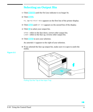 Page 82Selecting an Output Bin
1Click [On Line] until the On Line indicator is no longer lit.
2Click [Menu].
PCL (or PS) PRINT MENU appears on the first line of the printer display.
3Click [Item] until OUT BIN appears on the second line of the display.
4Click [+] to select your output bin.
UPPER - refers to the face down, correct order output bin.
LOWER - refers to the face up, reverse order output bin.
5Click [Enter] to save your selection.
An asterisk (*) appears to the right of your selection.
6If you...