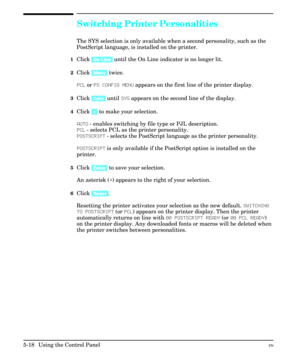 Page 84Switching Printer Personalities
The SYS selection is only available when a second personality, such as the
PostScript language, is installed on the printer.
1Click [On Line] until the On Line indicator is no longer lit.
2Click [Menu] twice.
PCL or PS CONFIG MENU appears on the first line of the printer display.
3Click [Item] until SYS appears on the second line of the display.
4Click [+] to make your selection.
AUTO - enables switching by file type or PJL description.
PCL - selects PCL as the printer...
