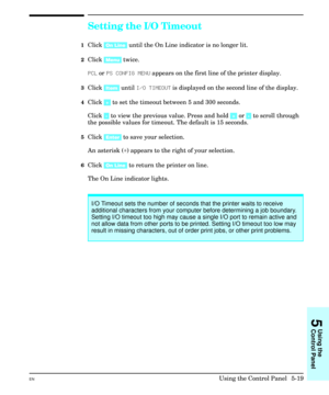 Page 85Setting the I/O Timeout
1Click [On Line] until the On Line indicator is no longer lit.
2Click [Menu] twice.
PCL or PS CONFIG MENU appears on the first line of the printer display.
3Click [Item] until I/O TIMEOUT is displayed on the second line of the display.
4Click [+] to set the timeout between 5 and 300 seconds.
Click [-] to view the previous value. Press and hold [+] or [-] to scroll through
the possible values for timeout. The default is 15 seconds.
5Click [Enter] to save your selection.
An asterisk...