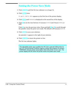 Page 86Setting the Power Save Mode
1Click [On Line] until the On Line indicator is no longer lit.
2Click [Menu] twice.
PCL or PS CONFIG MENU appears on the first line of the printer display.
3Click [Item] until PWRSAVE is displayed on the second line of the display.
4Click [+] to set the time between 15 minutes (15MIN) and 3 hours (3HRS), or
OFF.
Click [-] to view the previous value. Press and hold [+] or [-] to scroll through
the possible values for power save mode. The default is 60 minutes (60MIN).
5Click...