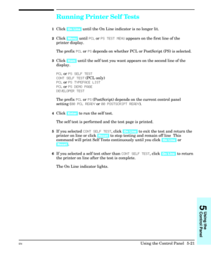 Page 87Running Printer Self Tests
1Click [On Line] until the On Line indicator is no longer lit.
2Click [Menu] until PCL or PS TEST MENU appears on the first line of the
printer display.
The prefix PCL or PS depends on whether PCL or PostScript (PS) is selected.
3Click [Item] until the self test you want appears on the second line of the
display.
PCL or PS SELF TEST
CONT SELF TEST (PCL only)
PCL or PS TYPEFACE LIST
PCL or PS DEMO PAGE
DEVELOPER TEST
The prefix PCL or PS (PostScript) depends on the current...