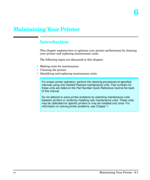 Page 916
Maintaining Your Printer
Introduction
This chapter explains how to optimize your printer performance by cleaning
your printer and replacing maintenance units.
The following topics are discussed in this chapter:
·Making room for maintenance
·Cleaning the printer
·Identifying and replacing maintenance units
For proper printer operation, perform the cleaning procedures at specified
intervals using only Hewlett-Packard maintenance units. Part numbers for
these units are listed on the 
Part Number Quick...