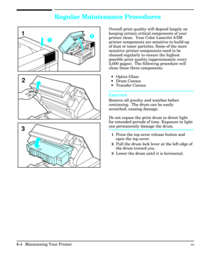 Page 94Regular Maintenance Procedures
Overall print quality will depend largely on
keeping certain critical components of your
printer clean.  Your Color LaserJet 5/5M
printer components are sensitive to build-up
of dust or toner particles. Some of the more
sensitive printer components need to be
cleaned regularly to ensure the highest
possible print quality (approximately every
2,000 pages).  The following procedure will
clean these three components.
· ·Optics Glass
· ·Drum Corona
· ·Transfer Corona
Caution...