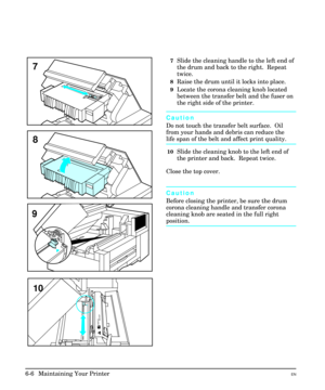 Page 967Slide the cleaning handle to the left end of
the drum and back to the right.  Repeat
twice.
8Raise the drum until it locks into place.  
9Locate the corona cleaning knob located
between the transfer belt and the fuser on
the right side of the printer.
Caution
Do not touch the transfer belt surface.  Oil
from your hands and debris can reduce the
life span of the belt and affect print quality.
10Slide the cleaning knob to the left end of
the printer and back.  Repeat twice.
Close the top cover.
Caution...