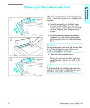 Page 97Cleaning the Toner Reservoir Area
Clean the toner reservoir area when you add
toner.  Add toner only when the control panel
requests.
1Push the optional rear feed unit away
from the printer. Then open the toner
reservoir cover and use the cover to hold
the rear feed unit back away from the
printer.
2With the cleaning cloth from the toner
collection kit, wipe off any dust or toner
on the area between the individual toner
doors.
Caution
Do not drop excess toner into the manual feed
area. Toner in the...