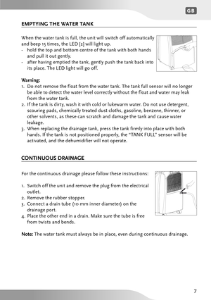 Page 7GB
7
When the water tank is full, the unit will switch off automatically 
and beep 15 times, the LED [2] will light up.
-  hold t he t op a nd b ottom c entre  of t he t an k w ith b oth h an ds 
a n d p ull it o ut ge ntly .
-  afte r h avin g e mptie d t he t an k, ge ntly p ush t he t an k ba ck i nto 
it s p la ce . T he L ED l ig h t w ill g o o ff.
W arning:
1 .  D o n ot r em ove t he f loa t from t he w ate r t an k. T he t an k f ull s en sor w ill n o lon ger 
b e a ble t o d ete ct t he w ate...