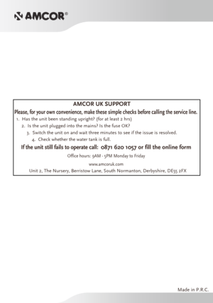 Page 9Made in P.R.C.
AMCOR UK SUPPORT
1.  Has the unit been standing upright? (for at least 2 hrs)2.  Is the unit plugged into the mains? Is the fuse OK?3.  Switch the unit on and wait three minutes to see if the issue is res\
olved.4.  Check whether the water tank is full.
Please, for your own convenience, make these simple checks before callin\
g the service line.
If the unit still fails to operate call:  0871 620 1057 or fill the online form
Office hours: 9AM - 5PM Monday to F riday
www .amcoruk.com
Unit 2,...