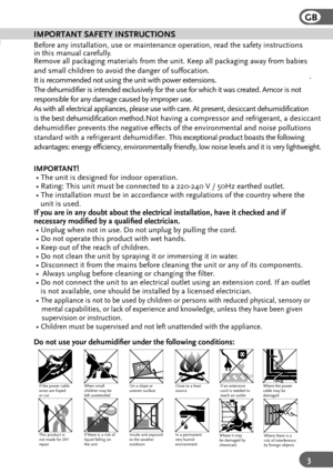Page 3GB
3
IMPORTANT SAFETY INSTRUCTIONS
Before any installation, use or maintenance operation, read the safety i\
nstructions 
in this manual carefully.
Remove all packaging materials from the unit. Keep all packaging away fr\
om babies 
and small children to avoid the danger of suffocation.  
I t  is  r e comm en ded  n ot u sing  t h e u nit  w it h  p ow er e xte n sio n s. 
T he d ehu mid ifi er is  inte nded  e xc lu siv e ly  f o r  the  use  f o r w hic h it  w as c reat ed . Amco r i s n ot 
r e spo...