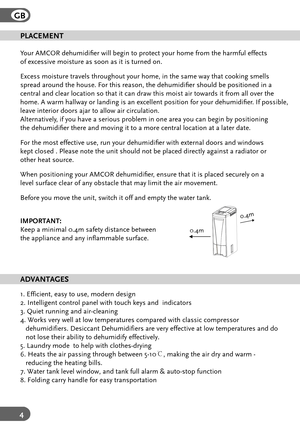 Page 4GB
4
PLACEMENT
Your AMCOR dehumidier will begin to protect your home from the harmfu\
l effects 
of excessive moisture as soon as it is turned on.
Excess moisture travels throughout your home, in the same way that cooki\
ng smells 
spread around the house. F or this reason, the dehumidier should be positioned in a 
central and clear location so that it can draw this moist air towards it\
 from all over the 
home. A warm hallway or landing is an excellent position for your dehumi\
dier . If possible,...
