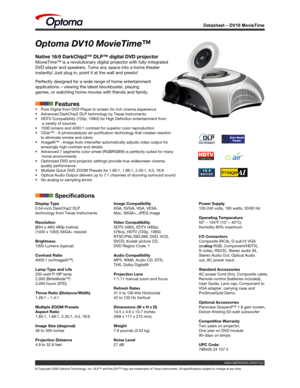 Page 1
© Copyright 2006 Optoma Technology, Inc. DLP™ and the DLP™ logo\
 are trademarks of Texas Instruments. All specifications subject to change at any time. 
HIGH-DEFINTION LIFESTYLE 

Datasheet – DV10 MovieTime
Optoma DV10 MovieTime™
Native 16:9 DarkChip2™ DLP™ digital DVD projector
MovieTime™ is a revolutionary digital projector with fully-integrated\
 
DVD player and speakers. Turns any space into a home theater 
instantly! Just plug in, point it at the wall and presto! 
Perfectly designed for a wide...
