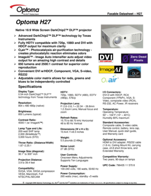 Page 1
 
  
 
 Faxable Datasheet – H27  
©   Copyright 2005 Optoma Technology, Inc. DLPTM and the DLPTM medallion are trademarks of Texas  Instruments. All specifications subject to change at any time. 
 
 
 
Optoma H27 
 
Native 16:9 Wide Screen DarkChip2™ DLP™ projector 
¾  Advanced DarkChip2™ DLP™ technology by Texas 
Instruments 
¾  Fully HDTV compatible with 720p, 1080i and DVI with 
HDCP output for maximum clarity 
¾  O2air™ - Photocatalysis air- purification technology -  
creates photocatalytic...