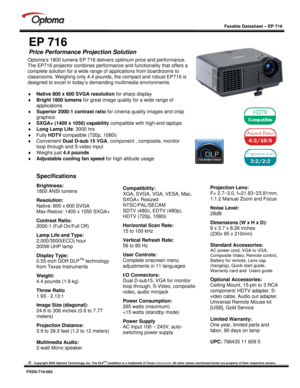 Page 1
 
 
  
 
Faxable Datasheet – EP 716 
 
©   Copyright 2005 Optoma Technology, Inc. The DLPTM medallion is a trademark of Texas  Instruments. All other names mentioned herein ar e property of their respective owners. 
 
FXDS-716-002 
 
EP 716 
Price Performance Projection Solution   
 
 
 
 
 
 
 
 
 
 
 
 
 
Specifications  
Brightness:  
1800 ANSI lumens   
Resolution: 
Native: 800 x 600 SVGA  
Max-Resize: 1400 x 1050 SXGA+  
Contrast Ratio:  
2000:1 (Full On/Full Off)  
Lamp Life and Type:...