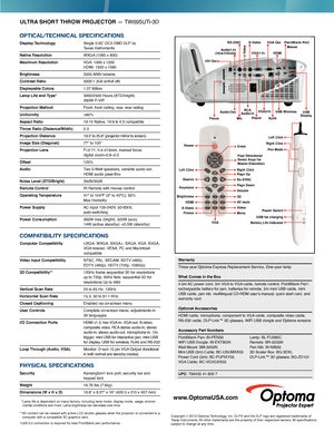 Page 2ULTRA SHORT THROW PROJECTOR — TW695UTi-3D
OPTICAL/TECHNICAL SPECIFICATIONS
Display Technology  Single 0.65” DC3 DMD DLP by  
Texas Instruments
Native Resolution 
 WXGA  (1280 x 800)
Maximum Resolution  VGA: 1600 x  1200  HDMI: 1920 x  1080
Brightness 3500 ANSI  lumens
Contrast Ratio 3000:1 (full on/full of f)
Displayable Colors 1.07 Billion
Lamp Life and Type*   3000/2500 Hours (STD/bright)  
280W P-VIP 
Projection Method Front, front ceiling, rear, rear ceiling
Uniformity >85%
Aspect Ratio
 16:10...