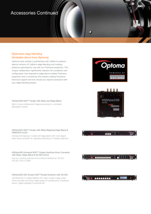 Page 16Accessories Continued
Optimised edge blending  
(Available direct from Optoma)
Optoma have worked in partnership with Calibre to produce 
special versions of Calibre’s edge blending and warping 
products optimised for use with our ProScene projectors. This 
unique collaboration significantly reduces the complexity and 
configuration time required to edge blend multiple ProScene 
projectors and is covered by the industry leading ProScene 
technical support services should you require assistance with 
your...