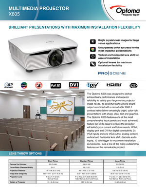 Page 1MULTIMEDIA PROJECTOR
X605
Short ThrowStandard Throw Long Throw
Optoma Part Number BX-DL080BX-DL200BX-DL300
Throw Ratio (Distance/Width) 0.8:11.6–2.0:1 2.0–3.0:1
Projection Distance 1.6’–9.8’ (0.5 –3 m) 4.9’–23.0’ (1.5 –7 m) 6.6’–65.6’ (2 –20 m)
Image Size (Diagonal) 28.0”–171”  (0.71 –4.34 m) 34.2”–200” (0.87 –5.08 m) 30.6”–457” (0.78 –11.6 m)
Projection Lens  F=2.5, f=11.5 mm, 
Manual Focus F=2.46-2.56, f=22.8-28.5 mm,  
1.25x Manual Zoom and Focus F=2.5-3.1, f=28.5-42.75 mm,  
1.5x Manual Zoom and...
