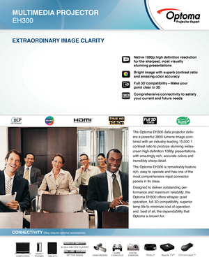 Page 1DIGITAL
CAMERASCAMCORDERSGAME 
CONSOLESTABLETSSMART
PHONESCOMPUTERSSET TOP BOXES
3D BLU-RAY/DVD PLAYERS
Roku®Apple TV®Chromcast™
MULTIMEDIA PROJECTOR
EH300
EXTRAORDINARY IMAGE CLARITY
CONNECTIVITY (May require optional accessories)
Native 1080p high definition resolution 
for the sharpest, most visually 
stunning presentations
Bright image with superb contrast ratio 
and amazing color accuracy
Full 3D compatibility—Make your   
point clear in 3D
Comprehensive connectivity to satisfy 
your current and...