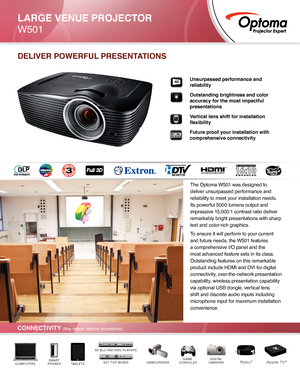 Page 1Unsurpassed performance and 
reliability 
Outstanding brightness and color 
accuracy for the most impactful 
presentations
Vertical lens shift for installation 
flexibility
Future proof your installation with 
comprehensive connectivity
CONNECTIVITY (May require optional accessories)
DELIVER POWERFUL PRESENTATIONS
DIGITAL
CAMERASCAMCORDERSGAME 
CONSOLESTABLETSSMART
PHONESCOMPUTERSSET TOP BOXES
3D BLU-RAY/DVD PLAYERS
Roku®Apple TV®
LARGE VENUE PROJECTOR
W501
HD
The Optoma W501 was designed to 
deliver...