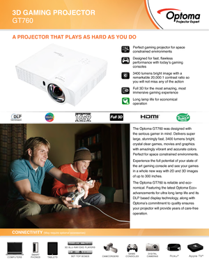 Page 1The Optoma GT760 was designed with 
the serious gamer in mind. Delivers super 
large, stunningly fast, 3400 lumens bright, 
crystal clear games, movies and graphics 
with amazingly vibrant and accurate colors. 
Perfect for space constrained environments.
Experience the full potential of your state of 
the art gaming console and see your games 
in a whole new way with 2D and 3D images 
of up to 300 inches. 
The Optoma GT760 is reliable and eco-
nomical. Featuring the latest Optoma Eco+ 
advancements for...