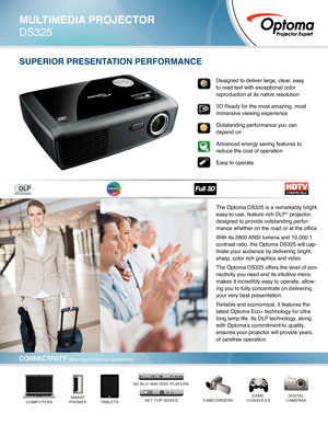 Page 1SUPERIOR PRESENTATION PERFORMANCE
DIGITAL
CAMERASCAMCORDERSGAME 
CONSOLES
TABLETSSMART
PHONESCOMPUTERSSET TOP BOXES
3D BLU-RAY/DVD PLAYERS
Designed to deliver large, clear, easy 
to read text with exceptional color 
reproduction at its native resolution
3D Ready for the most amazing, most 
immersive viewing experience
Outstanding performance you can 
depend on
Advanced energy saving features to 
reduce the cost of operation
Easy to operate
MULTIMEDIA PROJECTOR
DS325
CONNECTIVITY (May require optional...